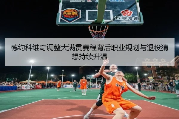 德约科维奇调整大满贯赛程背后职业规划与退役猜想持续升温